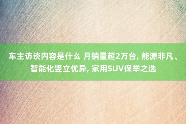 车主访谈内容是什么 月销量超2万台, 能源非凡、智能化竖立优异, 家用SUV保举之选