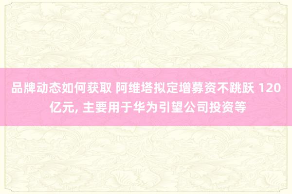 品牌动态如何获取 阿维塔拟定增募资不跳跃 120 亿元, 主要用于华为引望公司投资等