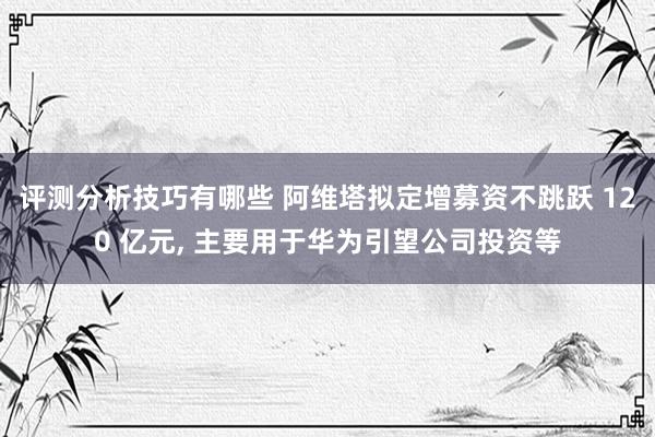 评测分析技巧有哪些 阿维塔拟定增募资不跳跃 120 亿元, 主要用于华为引望公司投资等