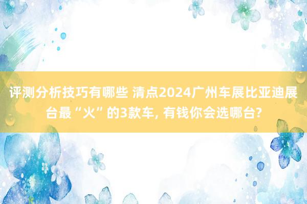 评测分析技巧有哪些 清点2024广州车展比亚迪展台最“火”的3款车, 有钱你会选哪台?