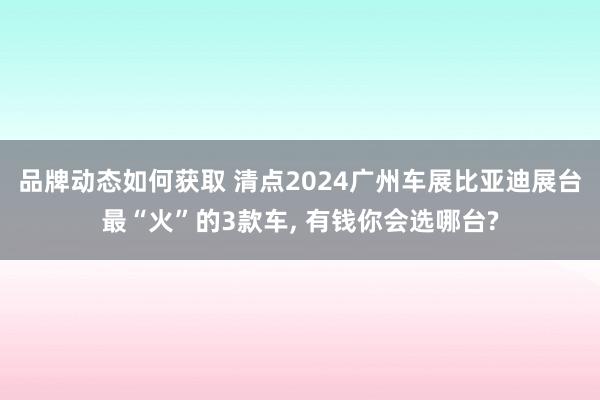 品牌动态如何获取 清点2024广州车展比亚迪展台最“火”的3款车, 有钱你会选哪台?