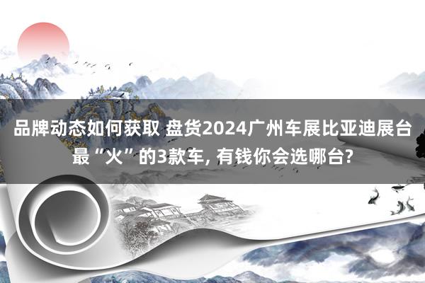 品牌动态如何获取 盘货2024广州车展比亚迪展台最“火”的3款车, 有钱你会选哪台?