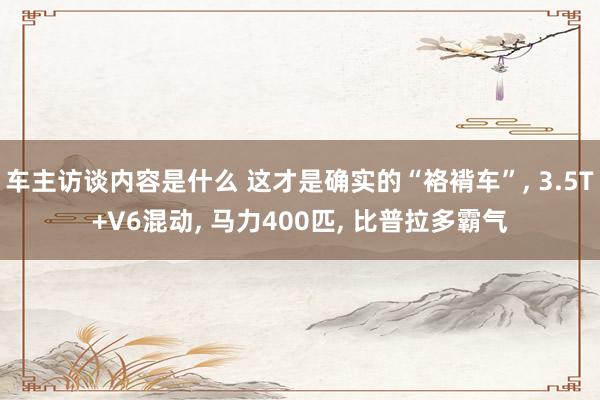 车主访谈内容是什么 这才是确实的“袼褙车”, 3.5T+V6混动, 马力400匹, 比普拉多霸气