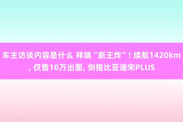 车主访谈内容是什么 祥瑞“新王炸”! 续航1420km, 仅售10万出面, 剑指比亚迪宋PLUS