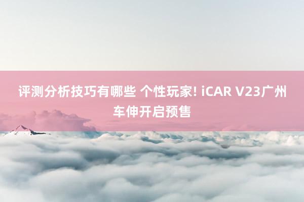 评测分析技巧有哪些 个性玩家! iCAR V23广州车伸开启预售