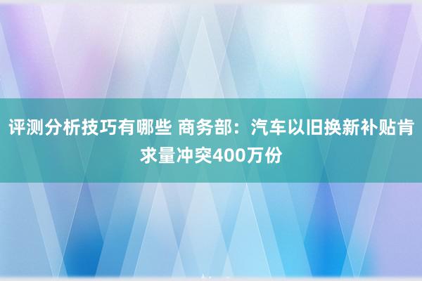 评测分析技巧有哪些 商务部：汽车以旧换新补贴肯求量冲突400万份