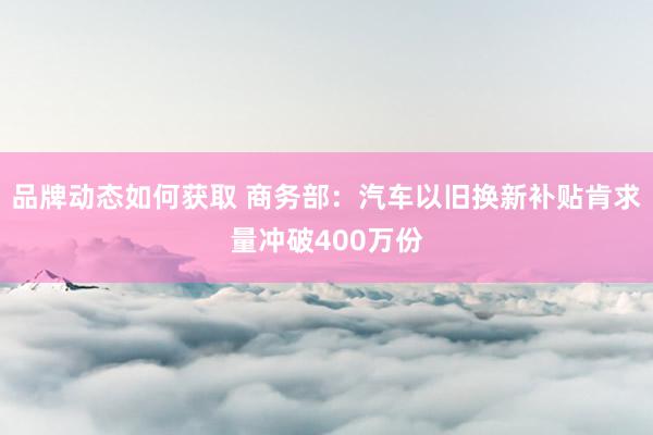 品牌动态如何获取 商务部：汽车以旧换新补贴肯求量冲破400万份