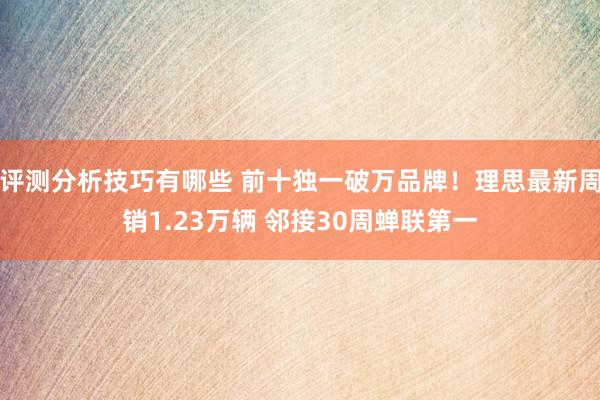 评测分析技巧有哪些 前十独一破万品牌！理思最新周销1.23万辆 邻接30周蝉联第一