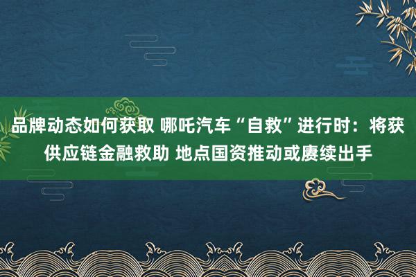 品牌动态如何获取 哪吒汽车“自救”进行时：将获供应链金融救助 地点国资推动或赓续出手