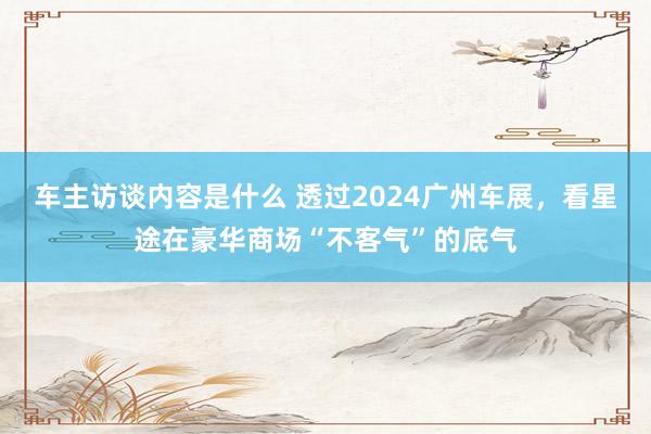 车主访谈内容是什么 透过2024广州车展，看星途在豪华商场“不客气”的底气