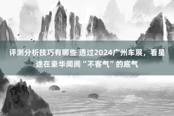 评测分析技巧有哪些 透过2024广州车展，看星途在豪华阛阓“不客气”的底气