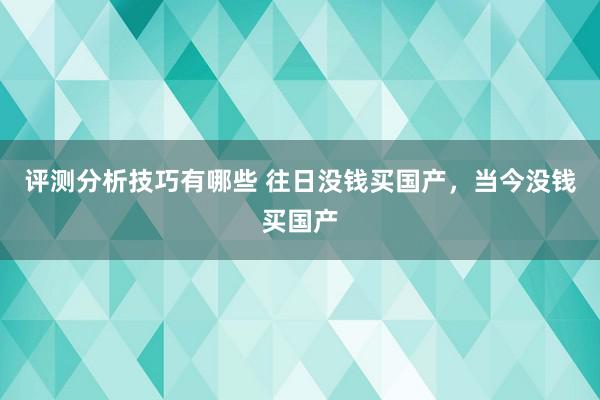 评测分析技巧有哪些 往日没钱买国产，当今没钱买国产