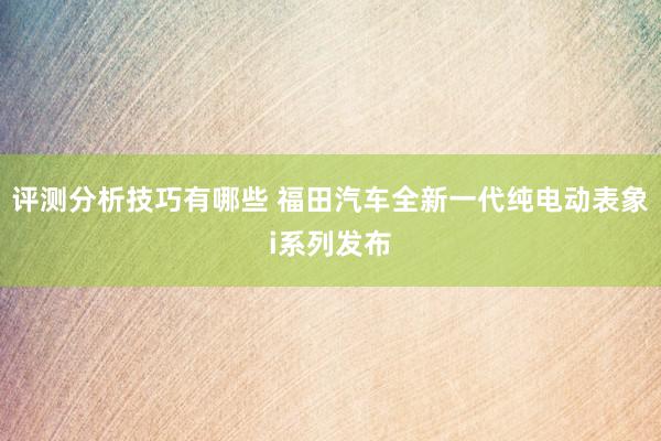 评测分析技巧有哪些 福田汽车全新一代纯电动表象i系列发布