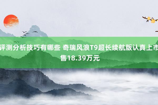 评测分析技巧有哪些 奇瑞风浪T9超长续航版认真上市 售18.39万元