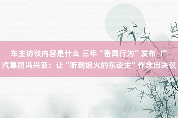 车主访谈内容是什么 三年“番禺行为”发布  广汽集团冯兴亚：让“听到炮火的东谈主”作念出决议