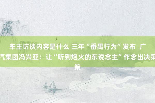 车主访谈内容是什么 三年“番禺行为”发布  广汽集团冯兴亚：让“听到炮火的东说念主”作念出决策