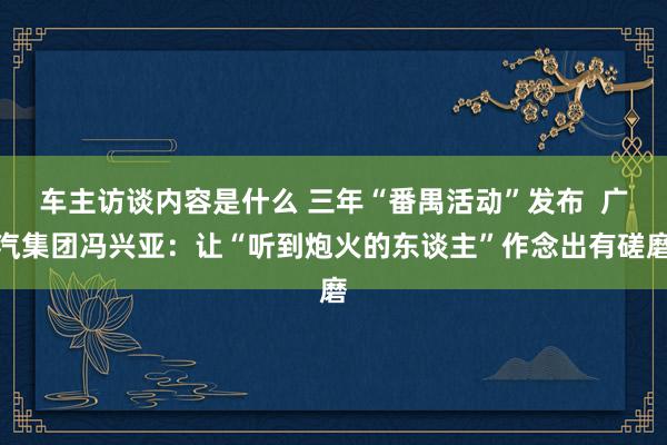 车主访谈内容是什么 三年“番禺活动”发布  广汽集团冯兴亚：让“听到炮火的东谈主”作念出有磋磨