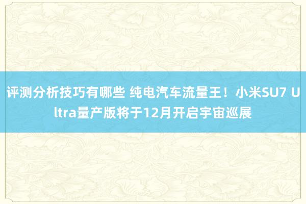 评测分析技巧有哪些 纯电汽车流量王！小米SU7 Ultra量产版将于12月开启宇宙巡展