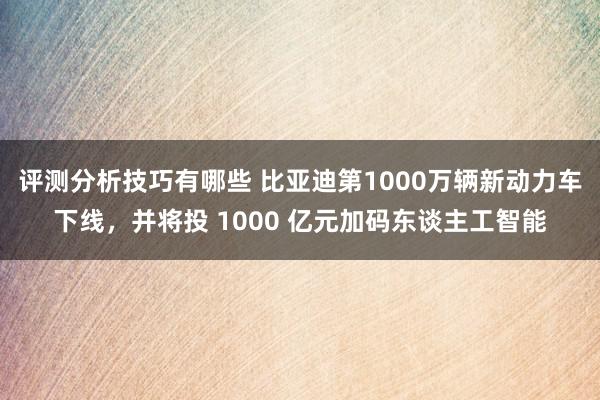 评测分析技巧有哪些 比亚迪第1000万辆新动力车下线，并将投 1000 亿元加码东谈主工智能