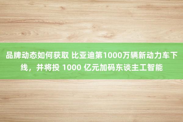 品牌动态如何获取 比亚迪第1000万辆新动力车下线，并将投 1000 亿元加码东谈主工智能