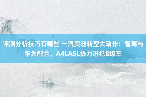 评测分析技巧有哪些 一汽奥迪转型大动作：智驾与华为配合，A4LA5L协力进犯B级车