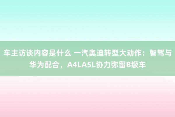 车主访谈内容是什么 一汽奥迪转型大动作：智驾与华为配合，A4LA5L协力弥留B级车