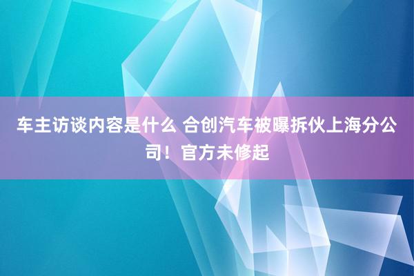 车主访谈内容是什么 合创汽车被曝拆伙上海分公司！官方未修起