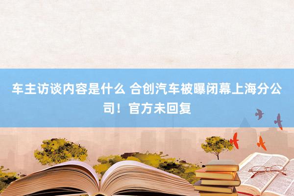 车主访谈内容是什么 合创汽车被曝闭幕上海分公司！官方未回复