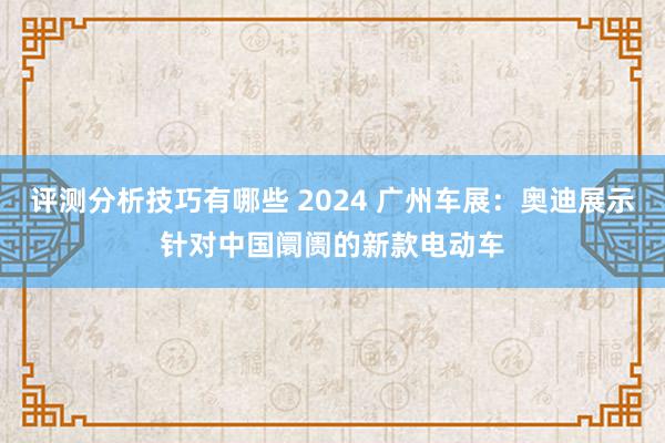 评测分析技巧有哪些 2024 广州车展：奥迪展示针对中国阛阓的新款电动车