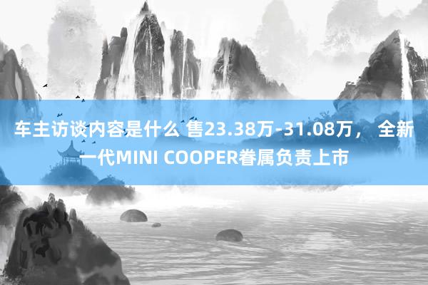 车主访谈内容是什么 售23.38万-31.08万， 全新一代MINI COOPER眷属负责上市