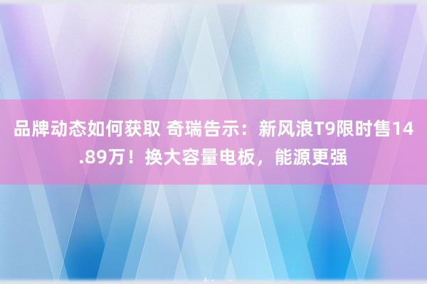 品牌动态如何获取 奇瑞告示：新风浪T9限时售14.89万！换大容量电板，能源更强