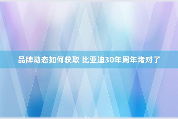 品牌动态如何获取 比亚迪30年周年堵对了