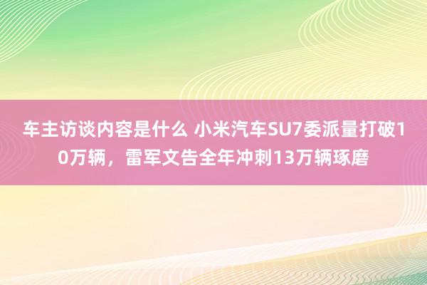 车主访谈内容是什么 小米汽车SU7委派量打破10万辆，雷军文告全年冲刺13万辆琢磨