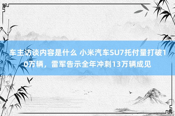 车主访谈内容是什么 小米汽车SU7托付量打破10万辆，雷军告示全年冲刺13万辆成见