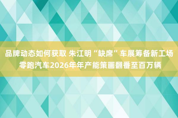 品牌动态如何获取 朱江明“缺席”车展筹备新工场 零跑汽车2026年年产能策画翻番至百万辆