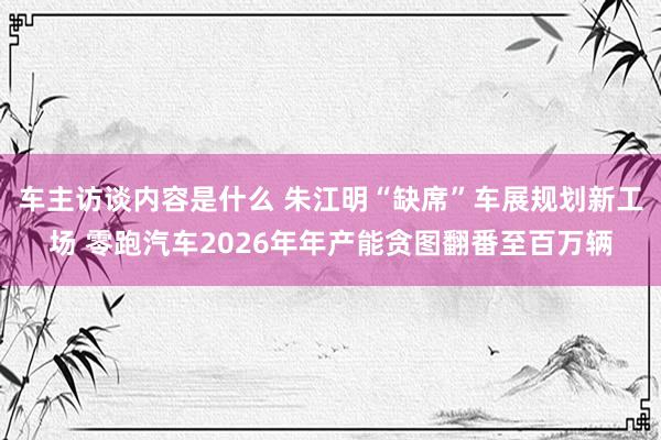 车主访谈内容是什么 朱江明“缺席”车展规划新工场 零跑汽车2026年年产能贪图翻番至百万辆