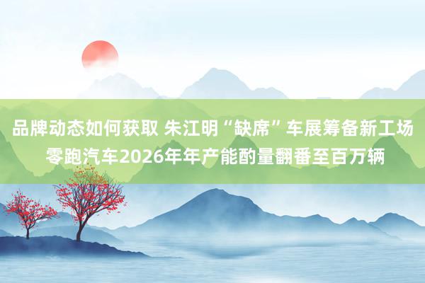 品牌动态如何获取 朱江明“缺席”车展筹备新工场 零跑汽车2026年年产能酌量翻番至百万辆