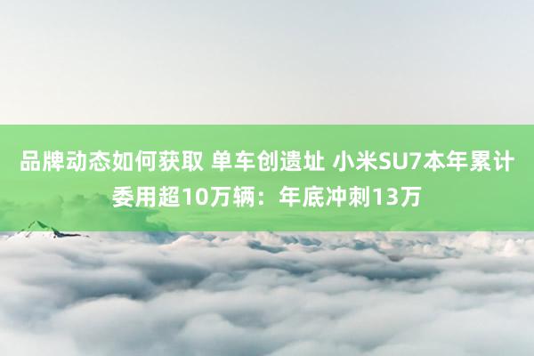 品牌动态如何获取 单车创遗址 小米SU7本年累计委用超10万辆：年底冲刺13万