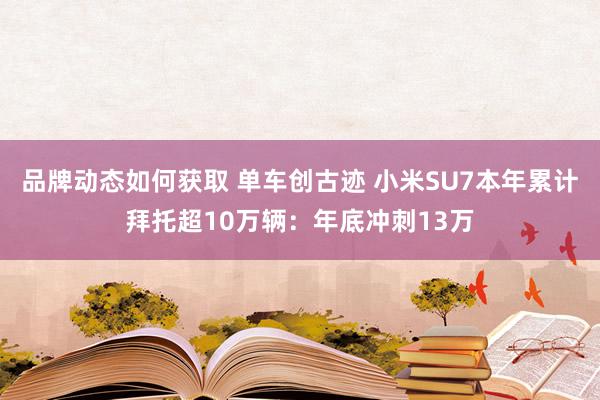 品牌动态如何获取 单车创古迹 小米SU7本年累计拜托超10万辆：年底冲刺13万