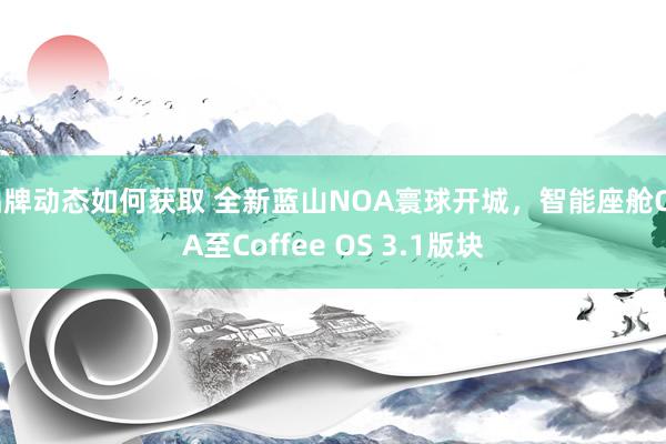 品牌动态如何获取 全新蓝山NOA寰球开城，智能座舱OTA至Coffee OS 3.1版块