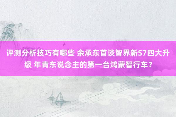 评测分析技巧有哪些 余承东首谈智界新S7四大升级 年青东说念主的第一台鸿蒙智行车？