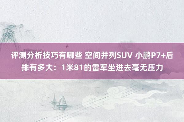 评测分析技巧有哪些 空间并列SUV 小鹏P7+后排有多大：1米81的雷军坐进去毫无压力