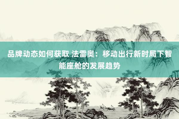 品牌动态如何获取 法雷奥：移动出行新时局下智能座舱的发展趋势