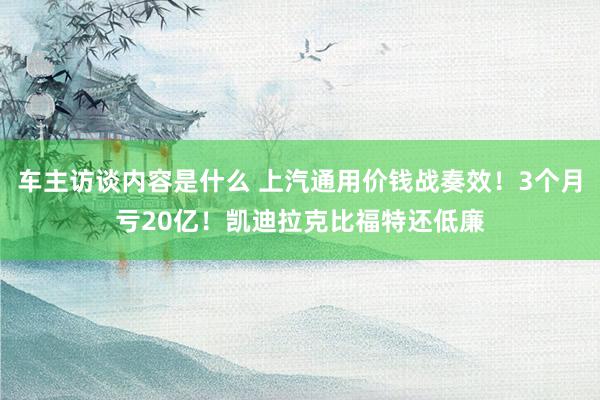 车主访谈内容是什么 上汽通用价钱战奏效！3个月亏20亿！凯迪拉克比福特还低廉