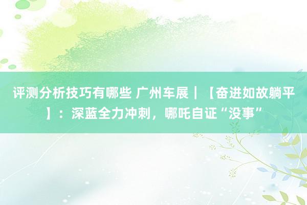 评测分析技巧有哪些 广州车展｜【奋进如故躺平】：深蓝全力冲刺，哪吒自证“没事”