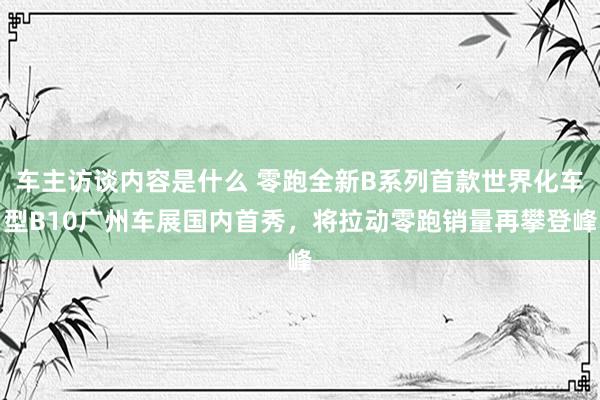 车主访谈内容是什么 零跑全新B系列首款世界化车型B10广州车展国内首秀，将拉动零跑销量再攀登峰