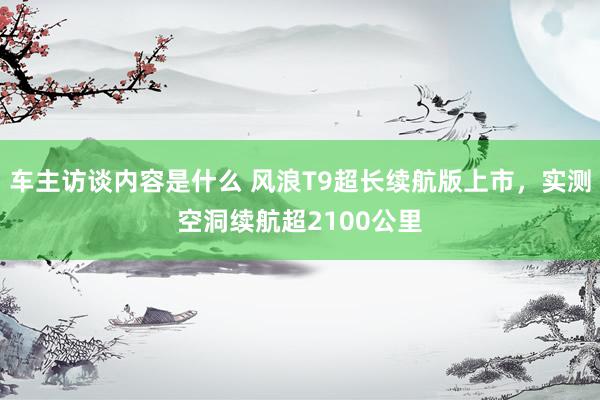 车主访谈内容是什么 风浪T9超长续航版上市，实测空洞续航超2100公里