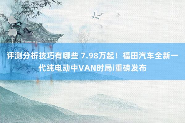 评测分析技巧有哪些 7.98万起！福田汽车全新一代纯电动中VAN时局i重磅发布