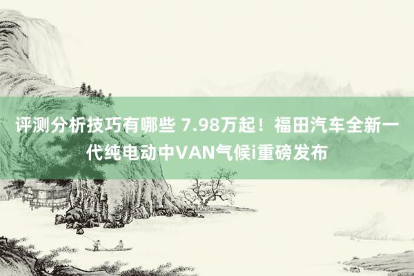 评测分析技巧有哪些 7.98万起！福田汽车全新一代纯电动中VAN气候i重磅发布