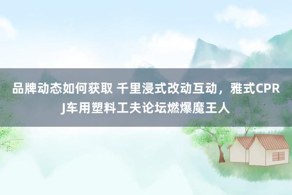 品牌动态如何获取 千里浸式改动互动，雅式CPRJ车用塑料工夫论坛燃爆魔王人